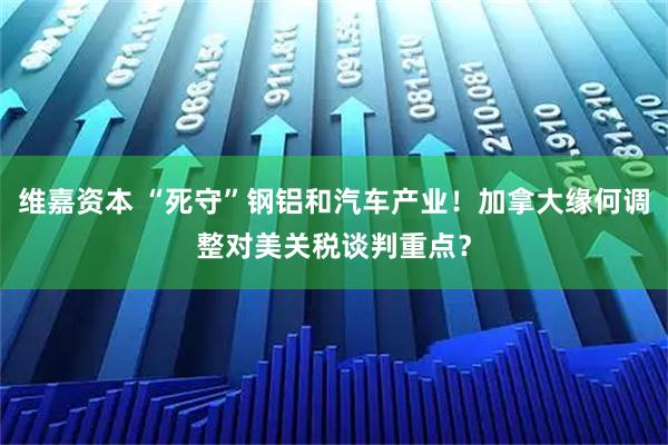 維嘉資本 “死守”鋼鋁和汽車產(chǎn)業(yè)！加拿大緣何調(diào)整對美關(guān)稅談判重點？
